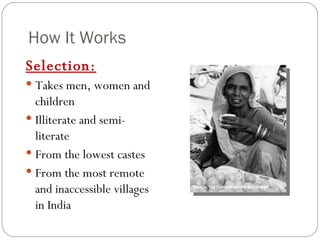 How It Works Selection: Takes men, women and children Illiterate and semi-literate From the lowest castes From the most remote and inaccessible villages in India 