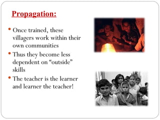 Once trained, these villagers work within their own communities Thus they become less dependent on “outside” skills The teacher is the learner and learner the teacher! Propagation: 