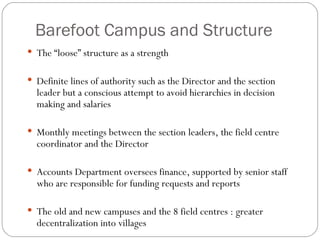 Barefoot Campus and Structure The “loose” structure as a strength Definite lines of authority such as the Director and the section leader but a conscious attempt to avoid hierarchies in decision making and salaries Monthly meetings between the section leaders, the field centre coordinator and the Director Accounts Department oversees finance, supported by senior staff who are responsible for funding requests and reports The old and new campuses and the 8 field centres : greater decentralization into villages 