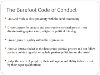 The Barefoot Code of Conduct Live and work in close proximity with the rural community Create a space for creative and constructive personal growth - not  discriminating against caste, religion or political thinking Ensure gender equality within the organisation Have an intrinsic belief in the democratic political process and not follow  partisan political agendas or include partisan politicians on the board Judge the worth of people by their willingness and ability to learn - not by their paper qualifications 