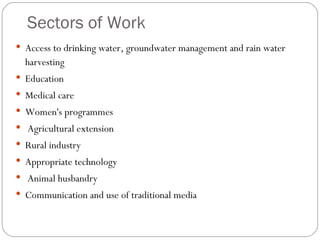 Sectors of Work Access to drinking water, groundwater management and rain water harvesting Education Medical care Women's programmes Agricultural extension Rural industry Appropriate technology Animal husbandry Communication and use of traditional media 
