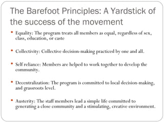 The Barefoot Principles: A Yardstick of the success of the movement Equality: The program treats all members as equal, regardless of sex, class, education, or caste Collectivity: Collective decision-making practiced by one and all.  Self reliance: Members are helped to work together to develop the community.  Decentralization: The program is committed to local decision-making, and grassroots level.  Austerity: The staff members lead a simple life committed to generating a close community and a stimulating, creative environment.  