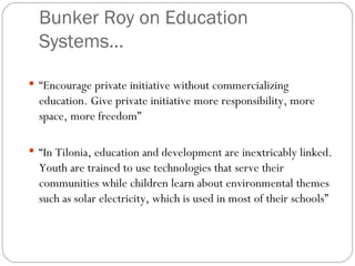 Bunker Roy on Education Systems… “ Encourage private initiative without commercializing education. Give private initiative more responsibility, more space, more freedom” “ In Tilonia, education and development are inextricably linked. Youth are trained to use technologies that serve their communities while children learn about environmental themes such as solar electricity, which is used in most of their schools” 