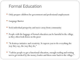 Formal Education Only prepare children for government and professional employment Language Barrier Seek individual prosperity and move away from community People with the baggage of formal education can be harmful in the village as they often look down on the poor "It destroys initiative and creativity. It expects you to do everything the way they say, the way they do,"  "I advise people to get a functional education, enough reading and writing not to get tricked by the money lender and then come back to the village." 