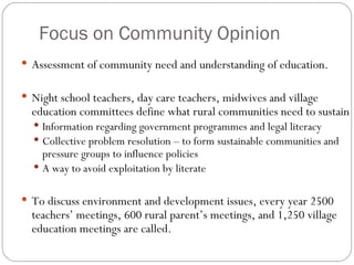 Focus on Community Opinion Assessment of community need and understanding of education. Night school teachers, day care teachers, midwives and village education committees define what rural communities need to sustain Information regarding government programmes and legal literacy Collective problem resolution – to form sustainable communities and pressure groups to influence policies A way to avoid exploitation by literate To discuss environment and development issues, every year 2500 teachers’ meetings, 600 rural parent’s meetings, and 1,250 village education meetings are called.  