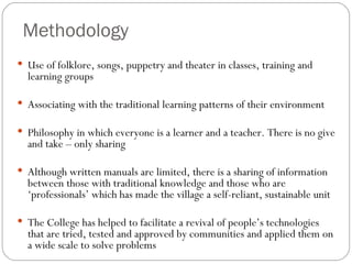Methodology Use of folklore, songs, puppetry and theater in classes, training and learning groups Associating with the traditional learning patterns of their environment Philosophy in which  everyone is a learner and a teacher. There is no give and take – only sharing  Although written manuals are limited, there is a sharing of information between those with traditional knowledge and those who are ‘professionals’ which has made the village a self-reliant, sustainable unit The College has helped to facilitate a revival of people’s technologies that are tried, tested and approved by communities and applied them on a wide scale to solve problems  
