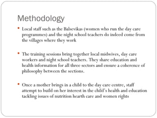 Methodology Local staff such as the Balsevikas (women who run the day care programmes) and the night school teachers do indeed come from the villages where they work  The training sessions bring together local midwives, day care workers and night school teachers. They share education and health information for all three sectors and ensure a coherence of philosophy between the sections.  Once a mother brings in a child to the day care centre, staff attempt to build on her interest in the child’s health and education tackling issues of nutrition hearth care and women rights 