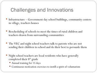 Challenges and Innovations Infrastructure – Government day school buildings, community centers in village, teachers houses Rescheduling of schools to meet the times of rural children and teachers drawn from surrounding communities The VEC and night school teachers talk to parents who are not sending their children to school and do their best to persuade them Night school teachers are local residents who have generally completed their 8 th  grade Annual training for 15 days Continuous motivation exercises to instill a spirit of voluntarism 