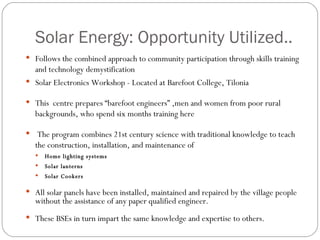 Solar Energy: Opportunity Utilized.. Follows the combined approach to community participation through skills training and technology demystification  Solar Electronics Workshop - Located at Barefoot College, Tilonia This  centre prepares “barefoot engineers” ,men and women from poor rural backgrounds, who spend six months training here The program combines 21st century science with traditional knowledge to teach the construction, installation, and maintenance of  Home lighting systems Solar lanterns Solar Cookers All solar panels have been installed, maintained and repaired by the village people without the assistance of any paper qualified engineer.  These BSEs in turn impart the same knowledge and expertise to others. 