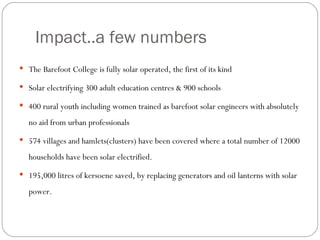 Impact..a few numbers The Barefoot College is fully solar operated, the first of its kind Solar electrifying 300 adult education centres & 900 schools 400 rural youth including women trained as barefoot solar engineers with absolutely no aid from urban professionals 574 villages and hamlets(clusters) have been covered where a total number of 12000 households have been solar electrified.  195,000 litres of kersoene saved, by replacing generators and oil lanterns with solar power.  