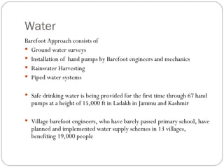 Water Barefoot Approach consists of Ground water surveys Installation of  hand pumps by Barefoot engineers and mechanics Rainwater Harvesting Piped water systems Safe drinking water is being provided for the first time through 67 hand pumps at a height of 15,000 ft in Ladakh in Jammu and Kashmir Village barefoot engineers, who have barely passed primary school, have planned and implemented water supply schemes in 13 villages, benefiting 19,000 people  