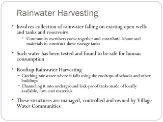 Rainwater Harvesting Involves collection of rainwater falling on existing open wells and tanks and reservoirs Community members come together and contribute labour and materials to construct these storage tanks  Such water has been tested and found to be safe for human consumption Rooftop Rainwater Harvesting Catching rainwater where it falls using the rooftops of schools and other buildings Channeling it into underground leak-proof tanks made of locally available, low-cost materials These structures are managed, controlled and owned by Village Water Communities 