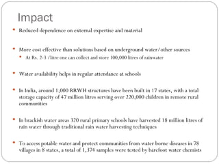 Impact Reduced dependence on external expertise and material More cost effective than solutions based on underground water/other sources At Rs. 2-3 /litre one can collect and store 100,000 litres of rainwater  Water availability helps in regular attendance at schools In India, around 1,000 RRWH structures have been built in 17 states, with a total storage capacity of 47 million litres serving over 220,000 children in remote rural communities  In brackish water areas 320 rural primary schools have harvested 18 million litres of rain water through traditional rain water harvesting techniques To access potable water and protect communities from water borne diseases in 78 villages in 8 states, a total of 1,374 samples were tested by barefoot water chemists  