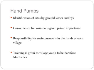 Hand Pumps Identification of sites by ground water surveys Convenience for women is given prime importance Responsibility for maintenance is in the hands of each village Training is given to village youth to be Barefoot Mechanics 