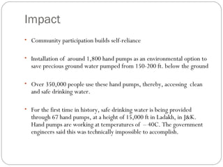 Impact Community participation builds self-reliance Installation of  around 1,800 hand pumps as an environmental option to save precious ground water pumped from 150-200 ft. below the ground Over 350,000 people use these hand pumps, thereby, accessing  clean and safe drinking water. For the first time in history, safe drinking water is being provided through 67 hand pumps, at a height of 15,000 ft in Ladakh, in J&K. Hand pumps are working at temperatures of  – 40C. The government engineers said this was technically impossible to accomplish. 