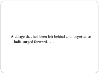 A village that had been left behind and forgotten as India surged forward….. 