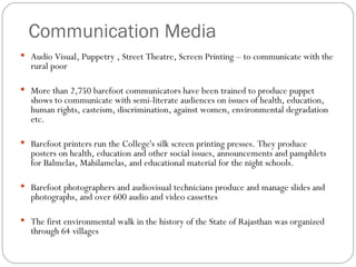 Communication Media Audio Visual, Puppetry , Street Theatre, Screen Printing – to communicate with the rural poor More than 2,750 barefoot communicators have been trained to produce puppet shows to communicate with semi-literate audiences on issues of health, education, human rights, casteism, discrimination, against women, environmental degradation etc. Barefoot printers run the College's silk screen printing presses. They produce posters on health, education and other social issues, announcements and pamphlets for Balmelas, Mahilamelas, and educational material for the night schools. Barefoot photographers and audiovisual technicians produce and manage slides and photographs, and over 600 audio and video cassettes The first environmental walk in the history of the State of Rajasthan was organized through 64 villages 