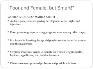 “ Poor and Female, but Smart!” WOMEN’S GROUPS/ MAHILA SAMITI Address policy issues regarding development needs, rights and injustices Form pressure groups to struggle against injustices: eg. Min. wages Has helped in breaking the age old purdah-system and make women join the mainstream Organise awareness camps to educate on women’s rights, health, hygiene, legal literacy and build self-esteem  Discuss women’s personal problems and possible solutions 