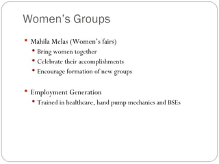 Women’s Groups Mahila Melas (Women’s fairs)‏ Bring women together Celebrate their accomplishments Encourage formation of new groups Employment Generation Trained in healthcare, hand pump mechanics and BSEs 