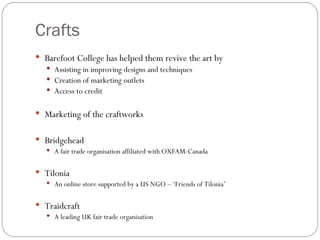 Crafts Barefoot College has helped them revive the art by  Assisting in improving designs and techniques Creation of marketing outlets Access to credit Marketing of the craftworks Bridgehead A fair trade organisation affiliated with OXFAM-Canada Tilonia An online store supported by a US NGO – ‘Friends of Tilonia’ Traidcraft A leading UK fair trade organisation 