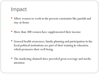 Impact Allow women to work in the present constraints like purdah and stay-at-home More than 300 women have supplemented their income General health awareness, family planning and participation in the local political institutions are part of their training & education which promotes their well-being The marketing channels have provided great coverage and media attention 