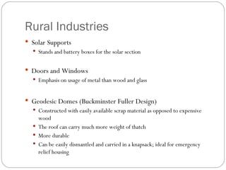 Rural Industries Solar Supports Stands and battery boxes for the solar section Doors and Windows Emphasis on usage of metal than wood and glass Geodesic Domes (Buckminster Fuller Design)‏ Constructed with easily available scrap material as opposed to expensive wood The roof can carry much more weight of thatch More durable Can be easily dismantled and carried in a knapsack; ideal for emergency relief housing 