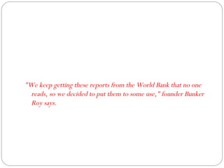 "We keep getting these reports from the World Bank that no one reads, so we decided to put them to some use," founder Bunker Roy says. 