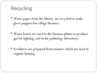 Recycling Waste paper from the library  are recycled to make glove puppets for village theatres. Waste leaves are used in the biomass plants to produce gas for lighting, and in the pathology laboratory Fertilizers are prepared from manure which are used in organic farming 