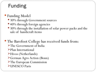 Funding Funding Model 30% through Government sources 40% through foreign agencies  30% through the installation of solar power packs and the sale of  handicraft items The Barefoot College has received funds from: The Government of India Plan International Hivos (Netherlands)‏ German Agro Action (Bonn)‏ The European Commission UNESCO Paris 