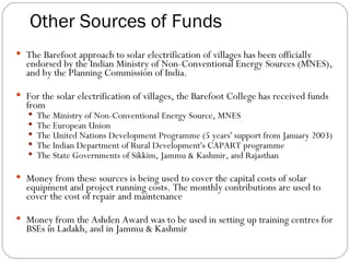 Other Sources of Funds The Barefoot approach to solar electrification of villages has been officially endorsed by the Indian Ministry of Non-Conventional Energy Sources (MNES), and by the Planning Commission of India. For the solar electrification of villages, the Barefoot College has received funds from The Ministry of Non-Conventional Energy Source, MNES The European Union The United Nations Development Programme (5 years' support from January 2003)‏ The Indian Department of Rural Development's CAPART programme The State Governments of Sikkim, Jammu & Kashmir, and Rajasthan Money from these sources is being used to cover the capital costs of solar equipment and project running costs. The monthly contributions are used to cover the cost of repair and maintenance Money from the Ashden Award was to be used in setting up training centres for BSEs in Ladakh, and in Jammu & Kashmir 