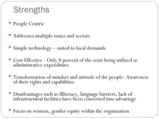 Strengths People Centric  Addresses multiple issues and sectors Simple technology – suited to local demands Cost Effective - Only 8 percent of the costs being utilized as administrative expenditure Transformation of mindset and attitude of the people: Awareness of their rights and capabilities Disadvantages such as illiteracy, language barriers, lack of infrastructural facilities have been converted into advantage Focus on women, gender equity within the organization  