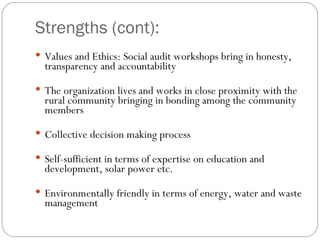 Strengths (cont):  Values and Ethics: Social audit workshops bring in honesty, transparency and accountability The organization lives and works in close proximity with the rural community bringing in bonding among the community members Collective decision making process Self-sufficient in terms of expertise on education and development, solar power etc. Environmentally friendly in terms of energy, water and waste management 