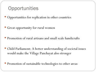 Opportunities Opportunities for replication in other countries Great opportunity for rural women Promotion of rural artisans and small scale handicrafts Child Parliament: A better understanding of societal issues would make the Village Panchayat also stronger Promotion of sustainable technologies to other areas 