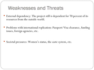 Weaknesses and Threats External dependency: The project still is dependent for 70 percent of its resources from the outside world.  Problems with international replication: Passport/Visa clearance, funding issues, foreign agencies, etc. Societal pressures: Women’s status, the caste system, etc. 