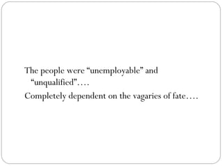 The people were “unemployable” and “unqualified”….  Completely dependent on the vagaries of fate…. 