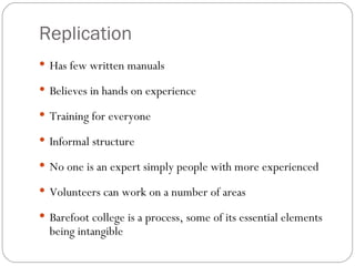 Replication Has few written manuals Believes in hands on experience Training for everyone Informal structure No one is an expert simply people with more experienced Volunteers can work on a number of areas Barefoot college is a process, some of its essential elements being intangible 