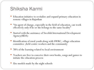 Shiksha Karmi Education initiative to revitalize and expand primary education in remote villages in Rajasthan “ An agent of change, especially in the field of education, can work effectively only if he or she belongs to the same locality” Started with the assistance of Swedish International Development Agency(SIDA)‏ Identification of rural youth along with SWRC, village education committee ,field centre workers and the community 70% of the learning related to local environment Teachers are free to conceive their own books, songs and games to initiate the education process Use models made by the night schools 