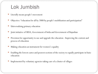 Lok Jumbish Literally means people’s movement Objective: “education for all by 2000 by people’s mobilization and participation” Universalizing primary education Joint initiative of SIDA, Government of India and Government of Rajasthan Provision for opportunity to use and upgrade the education - Improving the content and process of education Making education an instrument for women’s equality Enabling the lowest castes and poorest sections of the society to equally participate in basic education Implemented by voluntary agencies taking care of a cluster of villages 