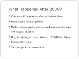 What Happened After 2000? Crisis when SIDA pulled out after the Pokharan Tests Britain stepped in with a grant aid Muslim children specially girls received formal education along with religious education Delay in switching over these schools to DPEP(District Primary Education Programme)‏ Therefore got an extension of lease 