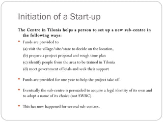 Initiation of a Start-up The Centre in Tilonia helps a person to set up a new sub-centre in the following ways: Funds are provided to  (a) visit the village/site/state to decide on the location,  (b) prepare a project proposal and rough time plan (c) identify people from the area to be trained in Tilonia  (d) meet government officials and seek their support  Funds are provided for one year to help the project take off  Eventually the sub-centre is persuaded to acquire a legal identity of its own and to adopt a name of its choice (not SWRC)‏ This has now happened for several sub-centres. 
