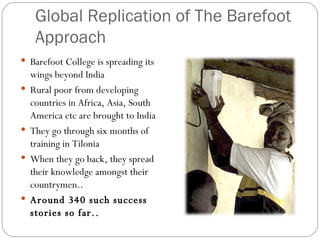 Global Replication of The Barefoot Approach Barefoot College is spreading its wings beyond India Rural poor from developing countries in Africa, Asia, South America etc are brought to India They go through six months of training in Tilonia When they go back, they spread their knowledge amongst their countrymen.. Around 340 such success stories so far.. 