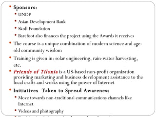 Sponsors: UNDP Asian Development Bank Skoll Foundation Barefoot also finances the project using the Awards it receives The course is a unique combination of modern science and age-old community wisdom Training is given in: solar engineering, rain-water harvesting, etc. Friends of Tilonia  is a US-based non-profit organization providing marketing and business development assistance to the local crafts and works using the power of Internet  Initiatives  Taken to Spread Awareness Move towards non-traditional communications channels like Internet Videos and photography Participation in international networks and meetings 