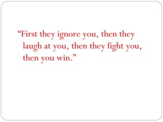 “ First they ignore you, then they laugh at you, then they fight you, then you win.” 