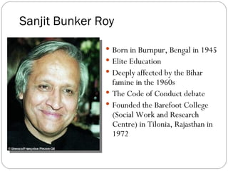 Sanjit Bunker Roy Born in Burnpur, Bengal in 1945 Elite Education Deeply affected by the Bihar famine in the 1960s The Code of Conduct debate Founded the Barefoot College (Social Work and Research Centre) in Tilonia, Rajasthan in 1972  
