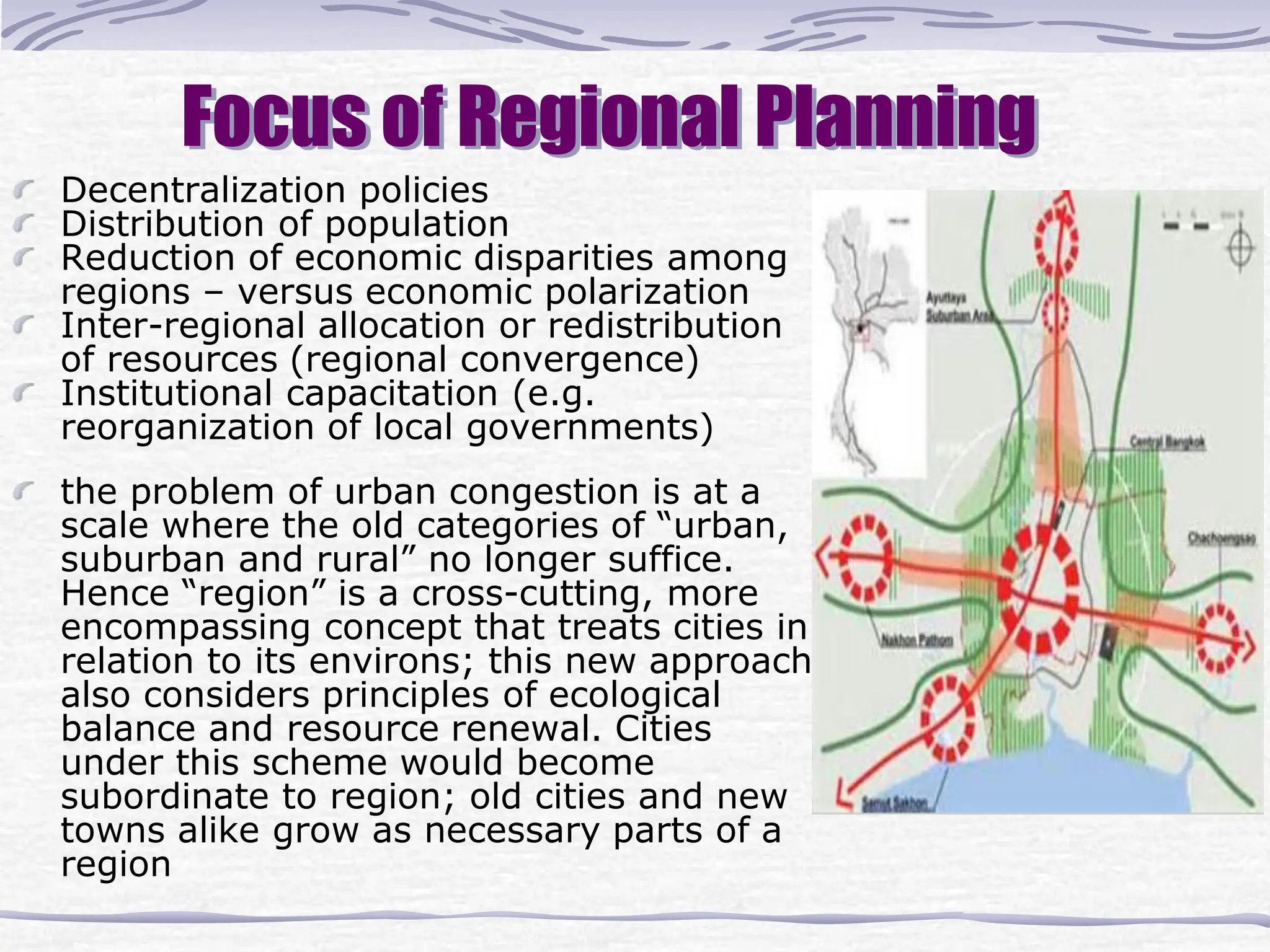 Focus of Regional Planning
Decentralization policies
Distribution of population
Reduction of economic disparities among
regions – versus economic polarization
Inter-regional allocation or redistribution
of resources (regional convergence)
Institutional capacitation (e.g.
reorganization of local governments)
the problem of urban congestion is at a
scale where the old categories of “urban,
suburban and rural” no longer suffice.
Hence “region” is a cross-cutting, more
encompassing concept that treats cities in
relation to its environs; this new approach
also considers principles of ecological
balance and resource renewal. Cities
under this scheme would become
subordinate to region; old cities and new
towns alike grow as necessary parts of a
region
 