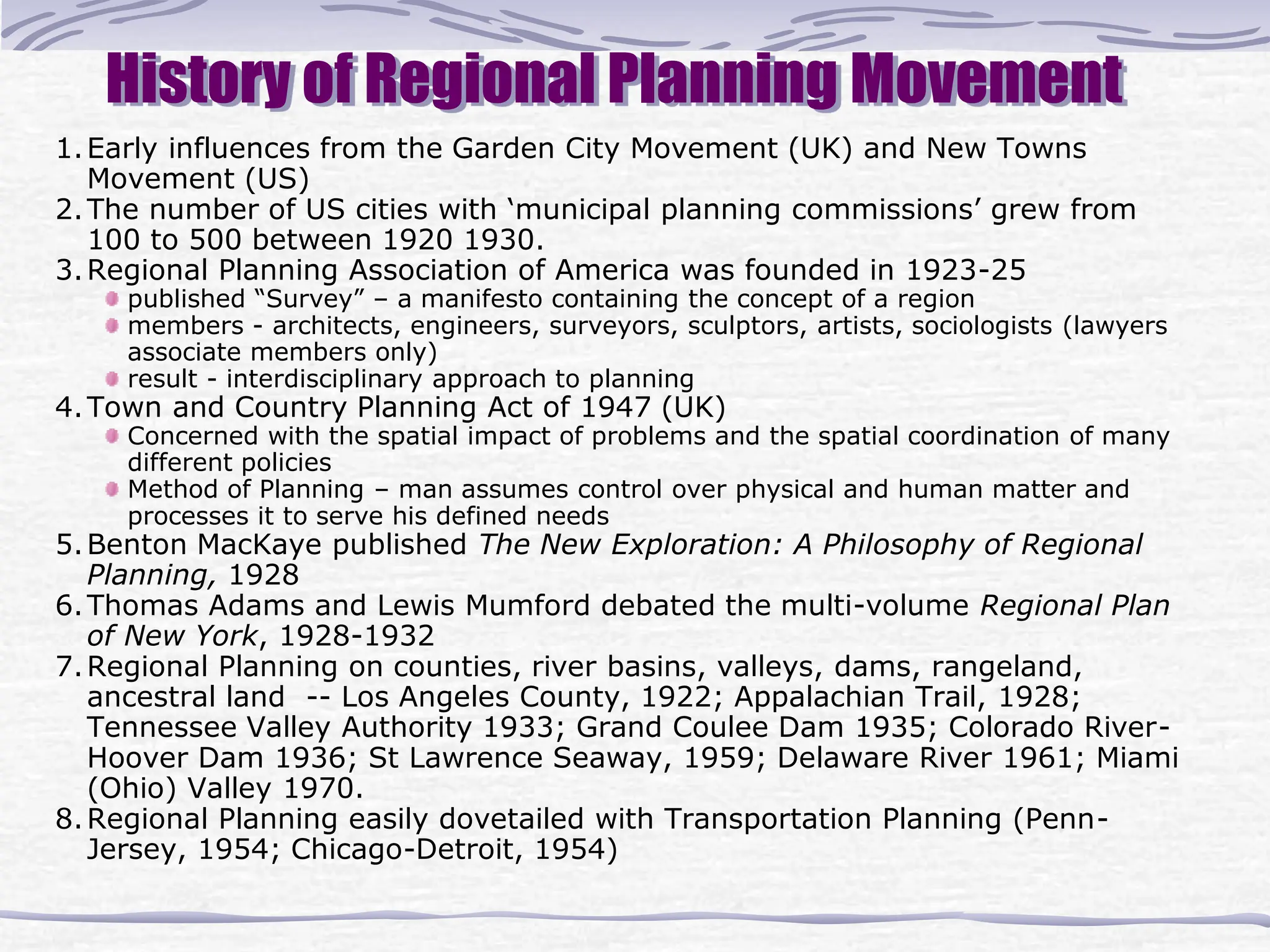 History of Regional Planning Movement
1.Early influences from the Garden City Movement (UK) and New Towns
Movement (US)
2.The number of US cities with ‘municipal planning commissions’ grew from
100 to 500 between 1920 1930.
3.Regional Planning Association of America was founded in 1923-25
published “Survey” – a manifesto containing the concept of a region
members - architects, engineers, surveyors, sculptors, artists, sociologists (lawyers
associate members only)
result - interdisciplinary approach to planning
4.Town and Country Planning Act of 1947 (UK)
Concerned with the spatial impact of problems and the spatial coordination of many
different policies
Method of Planning – man assumes control over physical and human matter and
processes it to serve his defined needs
5.Benton MacKaye published The New Exploration: A Philosophy of Regional
Planning, 1928
6.Thomas Adams and Lewis Mumford debated the multi-volume Regional Plan
of New York, 1928-1932
7.Regional Planning on counties, river basins, valleys, dams, rangeland,
ancestral land -- Los Angeles County, 1922; Appalachian Trail, 1928;
Tennessee Valley Authority 1933; Grand Coulee Dam 1935; Colorado River-
Hoover Dam 1936; St Lawrence Seaway, 1959; Delaware River 1961; Miami
(Ohio) Valley 1970.
8.Regional Planning easily dovetailed with Transportation Planning (Penn-
Jersey, 1954; Chicago-Detroit, 1954)
 