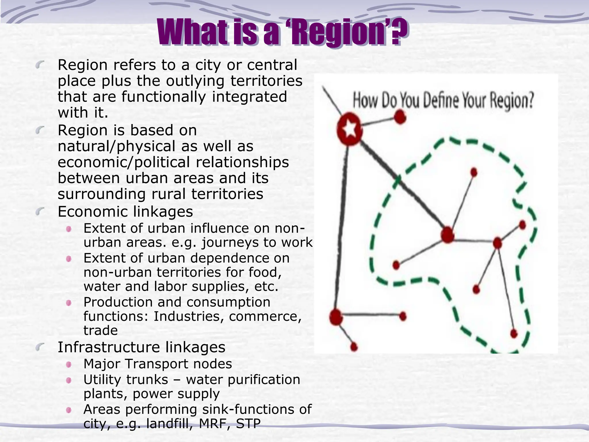 What is a ‘Region’?
Region refers to a city or central
place plus the outlying territories
that are functionally integrated
with it.
Region is based on
natural/physical as well as
economic/political relationships
between urban areas and its
surrounding rural territories
Economic linkages
Extent of urban influence on non-
urban areas. e.g. journeys to work
Extent of urban dependence on
non-urban territories for food,
water and labor supplies, etc.
Production and consumption
functions: Industries, commerce,
trade
Infrastructure linkages
Major Transport nodes
Utility trunks – water purification
plants, power supply
Areas performing sink-functions of
city, e.g. landfill, MRF, STP
 