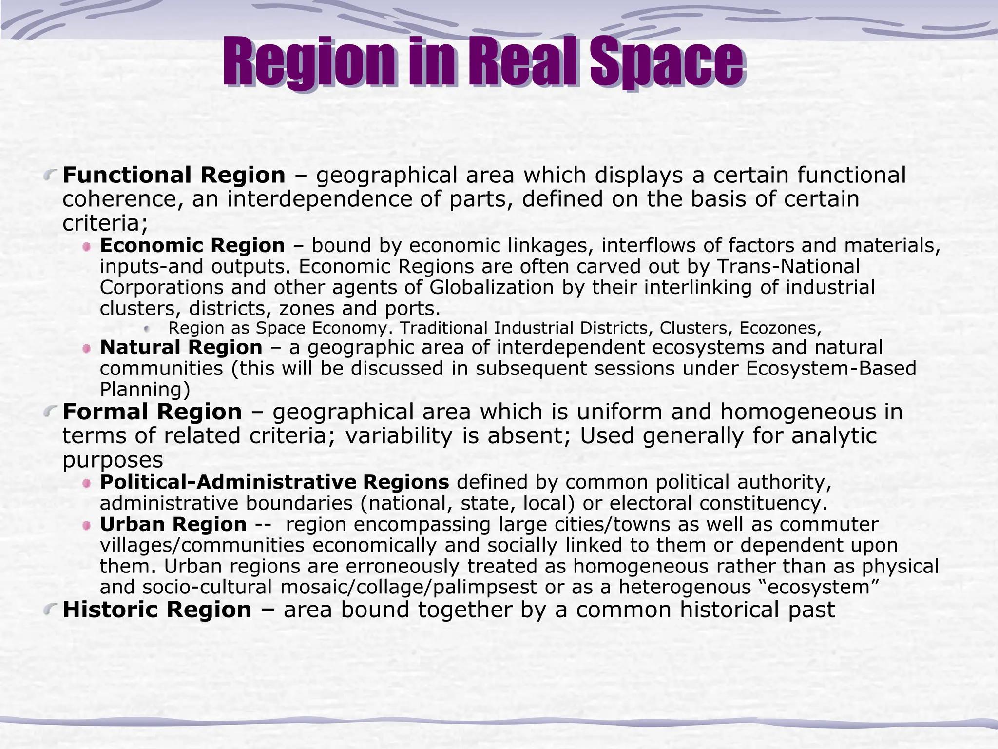 Region in Real Space
Functional Region – geographical area which displays a certain functional
coherence, an interdependence of parts, defined on the basis of certain
criteria;
Economic Region – bound by economic linkages, interflows of factors and materials,
inputs-and outputs. Economic Regions are often carved out by Trans-National
Corporations and other agents of Globalization by their interlinking of industrial
clusters, districts, zones and ports.
Region as Space Economy. Traditional Industrial Districts, Clusters, Ecozones,
Natural Region – a geographic area of interdependent ecosystems and natural
communities (this will be discussed in subsequent sessions under Ecosystem-Based
Planning)
Formal Region – geographical area which is uniform and homogeneous in
terms of related criteria; variability is absent; Used generally for analytic
purposes
Political-Administrative Regions defined by common political authority,
administrative boundaries (national, state, local) or electoral constituency.
Urban Region -- region encompassing large cities/towns as well as commuter
villages/communities economically and socially linked to them or dependent upon
them. Urban regions are erroneously treated as homogeneous rather than as physical
and socio-cultural mosaic/collage/palimpsest or as a heterogenous “ecosystem”
Historic Region – area bound together by a common historical past
 