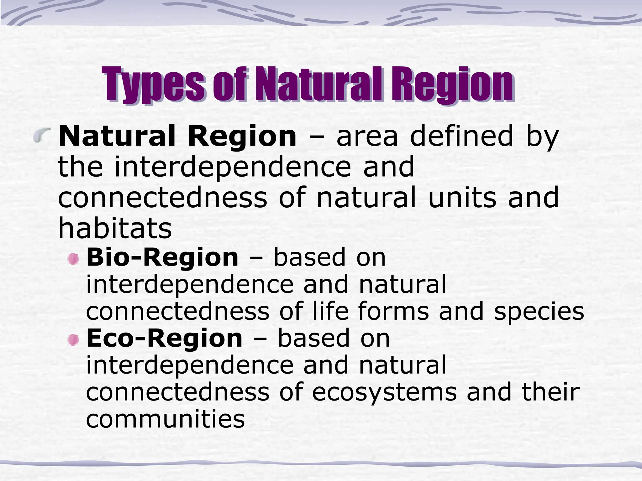Types of Natural Region
Natural Region – area defined by
the interdependence and
connectedness of natural units and
habitats
Bio-Region – based on
interdependence and natural
connectedness of life forms and species
Eco-Region – based on
interdependence and natural
connectedness of ecosystems and their
communities
 