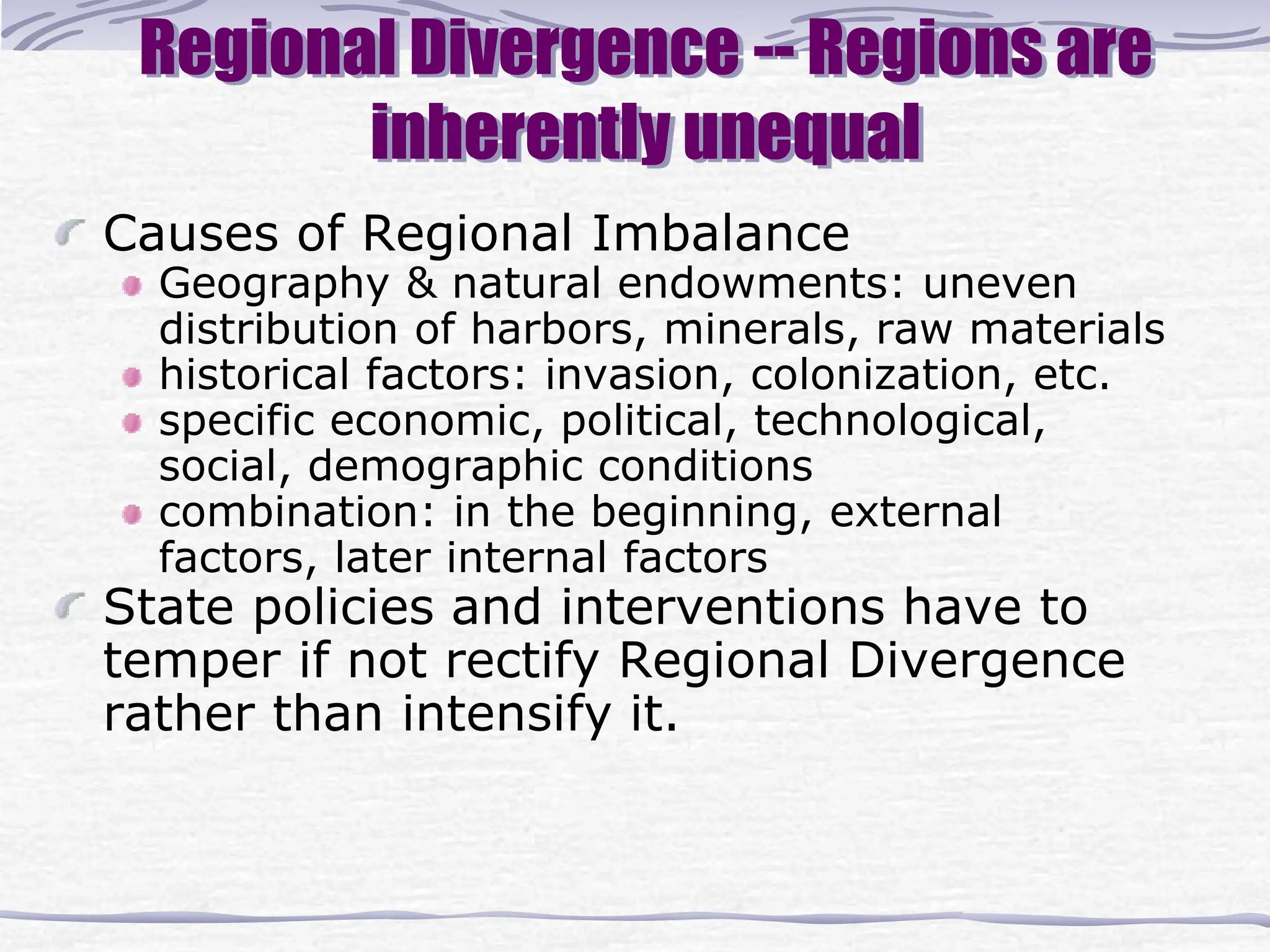Regional Divergence -- Regions are
inherently unequal
Causes of Regional Imbalance
Geography & natural endowments: uneven
distribution of harbors, minerals, raw materials
historical factors: invasion, colonization, etc.
specific economic, political, technological,
social, demographic conditions
combination: in the beginning, external
factors, later internal factors
State policies and interventions have to
temper if not rectify Regional Divergence
rather than intensify it.
 